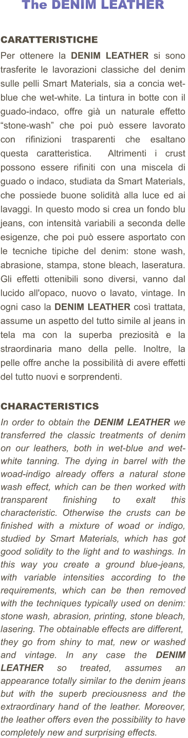 The DENIM LEATHER     CARATTERISTICHE Per ottenere la DENIM LEATHER si sono trasferite le lavorazioni classiche del denim sulle pelli Smart Materials, sia a concia wet-blue che wet-white. La tintura in botte con il guado-indaco, offre già un naturale effetto “stone-wash” che poi può essere lavorato con rifinizioni trasparenti che esaltano questa caratteristica.  Altrimenti i crust possono essere rifiniti con una miscela di guado o indaco, studiata da Smart Materials, che possiede buone solidità alla luce ed ai lavaggi. In questo modo si crea un fondo blu jeans, con intensità variabili a seconda delle esigenze, che poi può essere asportato con le tecniche tipiche del denim: stone wash, abrasione, stampa, stone bleach, laseratura. Gli effetti ottenibili sono diversi, vanno dal lucido all'opaco, nuovo o lavato, vintage. In ogni caso la DENIM LEATHER così trattata, assume un aspetto del tutto simile al jeans in tela ma con la superba preziosità e la straordinaria mano della pelle. Inoltre, la pelle offre anche la possibilità di avere effetti del tutto nuovi e sorprendenti.    CHARACTERISTICS In order to obtain the DENIM LEATHER we transferred the classic treatments of denim on our leathers, both in wet-blue and wet-white tanning. The dying in barrel with the woad-indigo already offers a natural stone wash effect, which can be then worked with transparent finishing to exalt this characteristic. Otherwise the crusts can be finished with a mixture of woad or indigo, studied by Smart Materials, which has got good solidity to the light and to washings. In this way you create a ground blue-jeans, with variable intensities according to the requirements, which can be then removed with the techniques typically used on denim: stone wash, abrasion, printing, stone bleach, lasering. The obtainable effects are different,  they go from shiny to mat, new or washed and vintage. In any case the DENIM LEATHER so treated, assumes an appearance totally similar to the denim jeans  but with the superb preciousness and the extraordinary hand of the leather. Moreover, the leather offers even the possibility to have completely new and surprising effects.