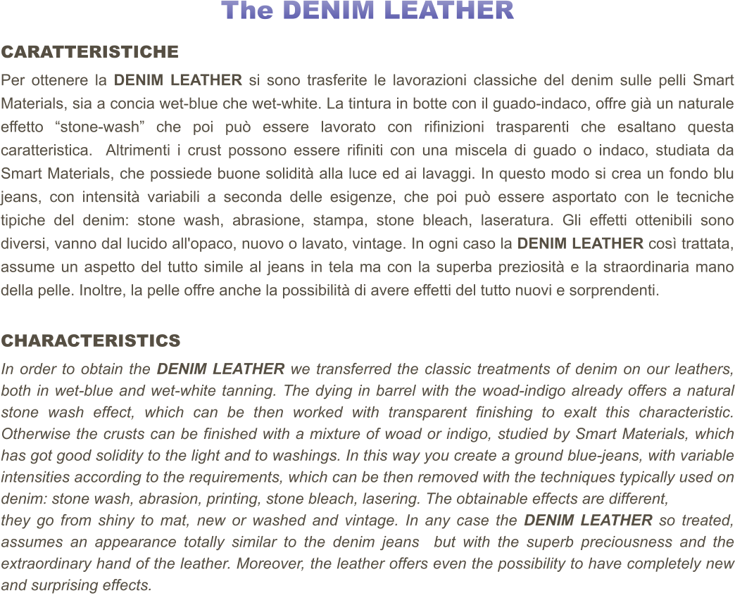 The DENIM LEATHER CARATTERISTICHE Per ottenere la DENIM LEATHER si sono trasferite le lavorazioni classiche del denim sulle pelli Smart Materials, sia a concia wet-blue che wet-white. La tintura in botte con il guado-indaco, offre già un naturale effetto “stone-wash” che poi può essere lavorato con rifinizioni trasparenti che esaltano questa caratteristica.  Altrimenti i crust possono essere rifiniti con una miscela di guado o indaco, studiata da Smart Materials, che possiede buone solidità alla luce ed ai lavaggi. In questo modo si crea un fondo blu jeans, con intensità variabili a seconda delle esigenze, che poi può essere asportato con le tecniche tipiche del denim: stone wash, abrasione, stampa, stone bleach, laseratura. Gli effetti ottenibili sono diversi, vanno dal lucido all'opaco, nuovo o lavato, vintage. In ogni caso la DENIM LEATHER così trattata, assume un aspetto del tutto simile al jeans in tela ma con la superba preziosità e la straordinaria mano della pelle. Inoltre, la pelle offre anche la possibilità di avere effetti del tutto nuovi e sorprendenti.    CHARACTERISTICS In order to obtain the DENIM LEATHER we transferred the classic treatments of denim on our leathers, both in wet-blue and wet-white tanning. The dying in barrel with the woad-indigo already offers a natural stone wash effect, which can be then worked with transparent finishing to exalt this characteristic. Otherwise the crusts can be finished with a mixture of woad or indigo, studied by Smart Materials, which has got good solidity to the light and to washings. In this way you create a ground blue-jeans, with variable intensities according to the requirements, which can be then removed with the techniques typically used on denim: stone wash, abrasion, printing, stone bleach, lasering. The obtainable effects are different,  they go from shiny to mat, new or washed and vintage. In any case the DENIM LEATHER so treated, assumes an appearance totally similar to the denim jeans  but with the superb preciousness and the extraordinary hand of the leather. Moreover, the leather offers even the possibility to have completely new and surprising effects.